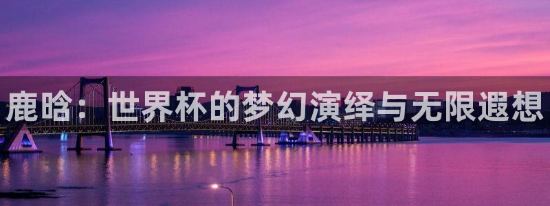 世界杯附加赛赛程表:鹿晗:世界杯的梦幻演绎与无限遐想