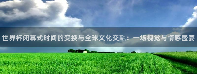 世界杯直播观看:世界杯闭幕式时间的变换与全球文化交融:一场视觉与情感盛宴